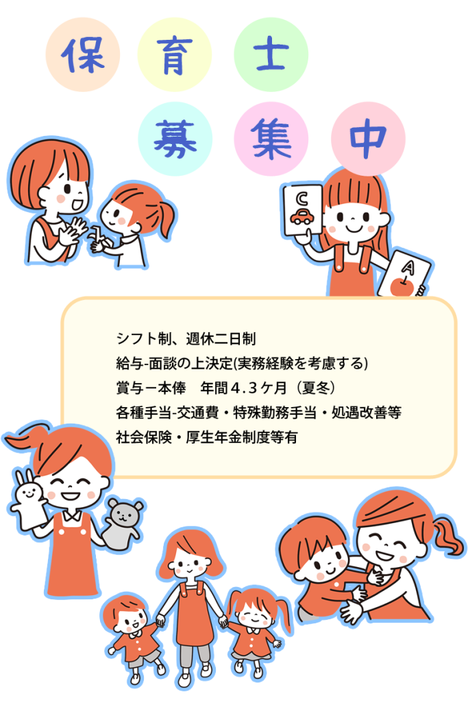 保育士募集
シフト制、週休二日制
給与-面談の上決定
実務経験を考慮する
賞与-本俸 年間4.3ケ月(夏冬)
各種手当-交通費・特殊勤務手当・処遇改善等
社会保険・厚生年金制度等有
